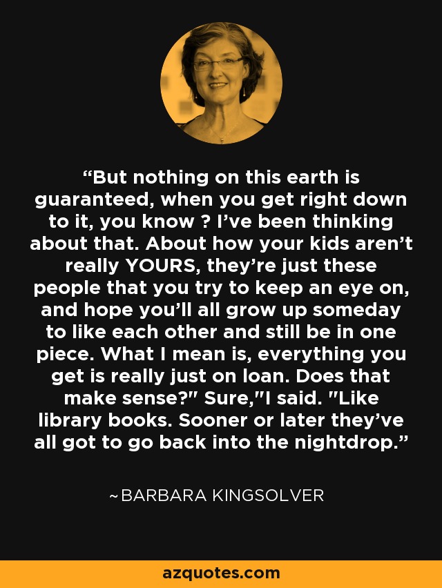 But nothing on this earth is guaranteed, when you get right down to it, you know ? I've been thinking about that. About how your kids aren't really YOURS, they're just these people that you try to keep an eye on, and hope you'll all grow up someday to like each other and still be in one piece. What I mean is, everything you get is really just on loan. Does that make sense?