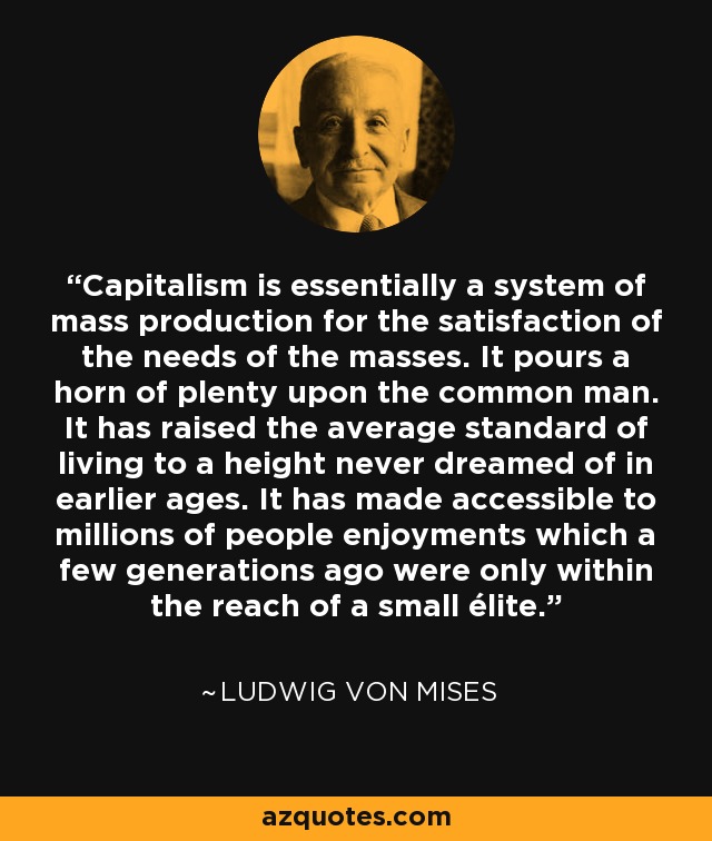 Capitalism is essentially a system of mass production for the satisfaction of the needs of the masses. It pours a horn of plenty upon the common man. It has raised the average standard of living to a height never dreamed of in earlier ages. It has made accessible to millions of people enjoyments which a few generations ago were only within the reach of a small élite. - Ludwig von Mises