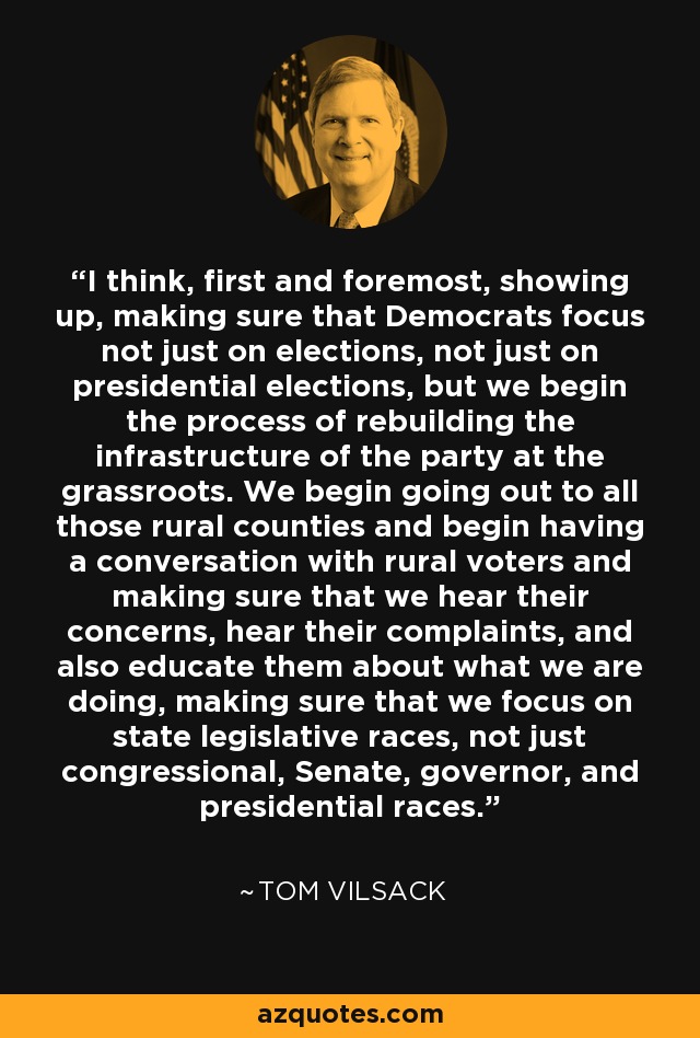 I think, first and foremost, showing up, making sure that Democrats focus not just on elections, not just on presidential elections, but we begin the process of rebuilding the infrastructure of the party at the grassroots. We begin going out to all those rural counties and begin having a conversation with rural voters and making sure that we hear their concerns, hear their complaints, and also educate them about what we are doing, making sure that we focus on state legislative races, not just congressional, Senate, governor, and presidential races. - Tom Vilsack