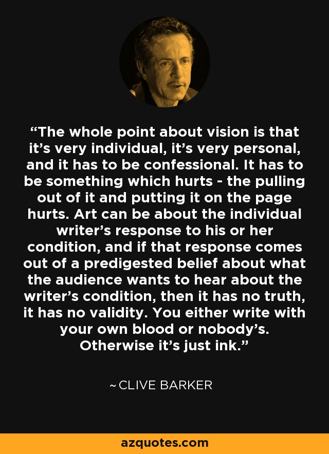 The whole point about vision is that it's very individual, it's very personal, and it has to be confessional. It has to be something which hurts - the pulling out of it and putting it on the page hurts. Art can be about the individual writer's response to his or her condition, and if that response comes out of a predigested belief about what the audience wants to hear about the writer's condition, then it has no truth, it has no validity. You either write with your own blood or nobody's. Otherwise it's just ink. - Clive Barker