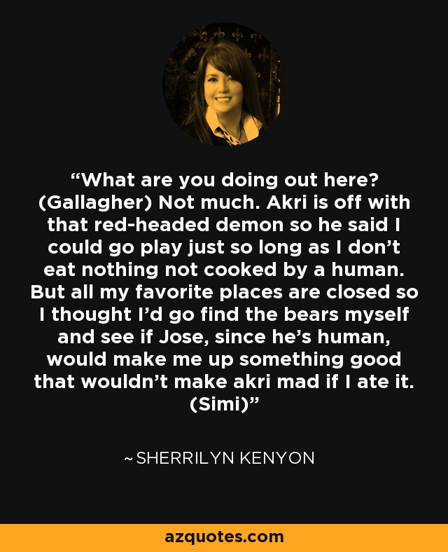 What are you doing out here? (Gallagher) Not much. Akri is off with that red-headed demon so he said I could go play just so long as I don’t eat nothing not cooked by a human. But all my favorite places are closed so I thought I’d go find the bears myself and see if Jose, since he’s human, would make me up something good that wouldn’t make akri mad if I ate it. (Simi) - Sherrilyn Kenyon