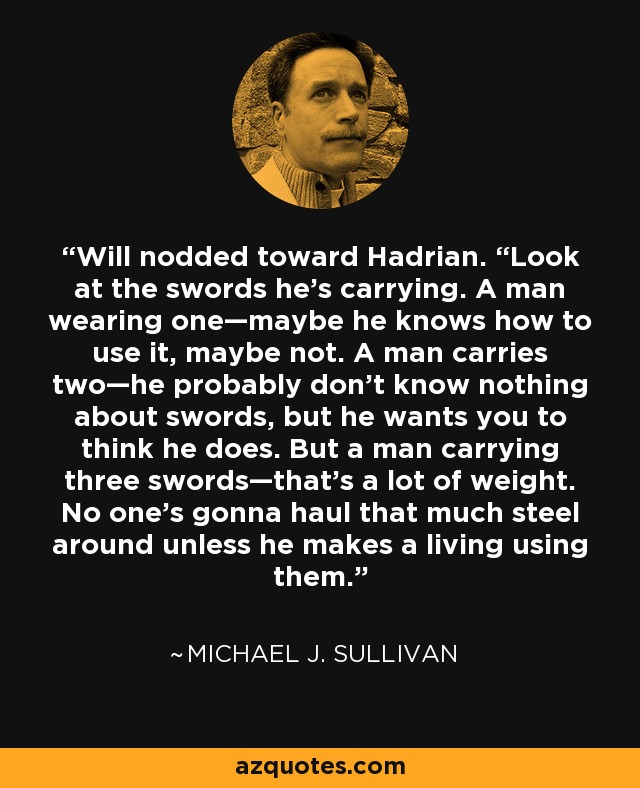 Will nodded toward Hadrian. “Look at the swords he’s carrying. A man wearing one—maybe he knows how to use it, maybe not. A man carries two—he probably don’t know nothing about swords, but he wants you to think he does. But a man carrying three swords—that’s a lot of weight. No one’s gonna haul that much steel around unless he makes a living using them. - Michael J. Sullivan