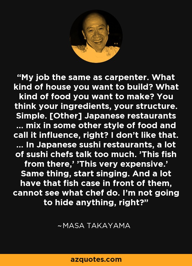 My job the same as carpenter. What kind of house you want to build? What kind of food you want to make? You think your ingredients, your structure. Simple. [Other] Japanese restaurants … mix in some other style of food and call it influence, right? I don't like that. … In Japanese sushi restaurants, a lot of sushi chefs talk too much. 'This fish from there,' 'This very expensive.' Same thing, start singing. And a lot have that fish case in front of them, cannot see what chef do. I'm not going to hide anything, right? - Masa Takayama
