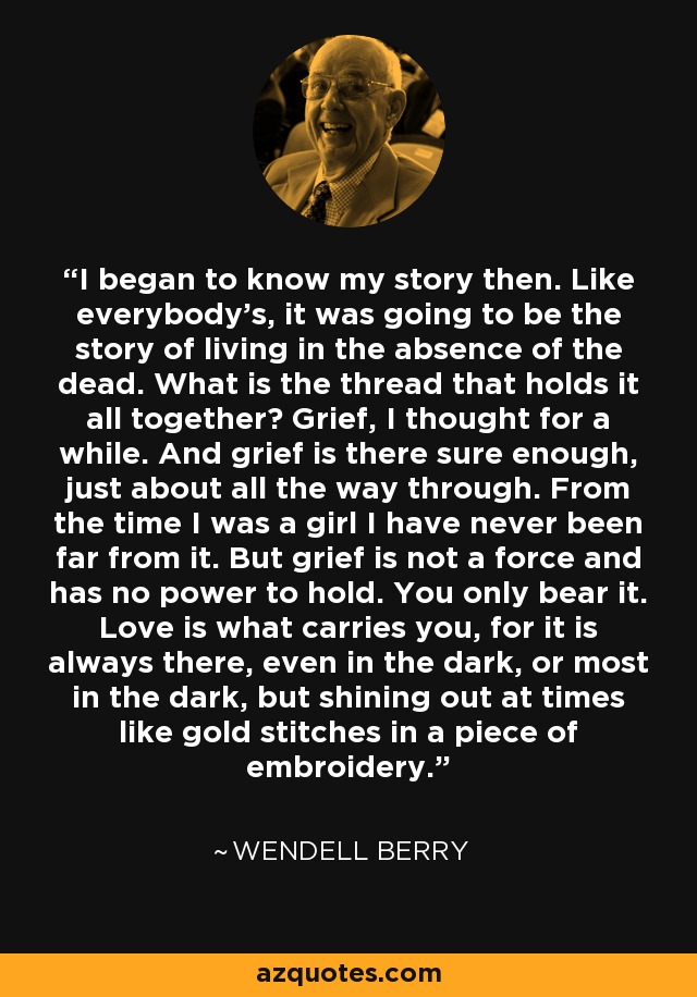 I began to know my story then. Like everybody's, it was going to be the story of living in the absence of the dead. What is the thread that holds it all together? Grief, I thought for a while. And grief is there sure enough, just about all the way through. From the time I was a girl I have never been far from it. But grief is not a force and has no power to hold. You only bear it. Love is what carries you, for it is always there, even in the dark, or most in the dark, but shining out at times like gold stitches in a piece of embroidery. - Wendell Berry