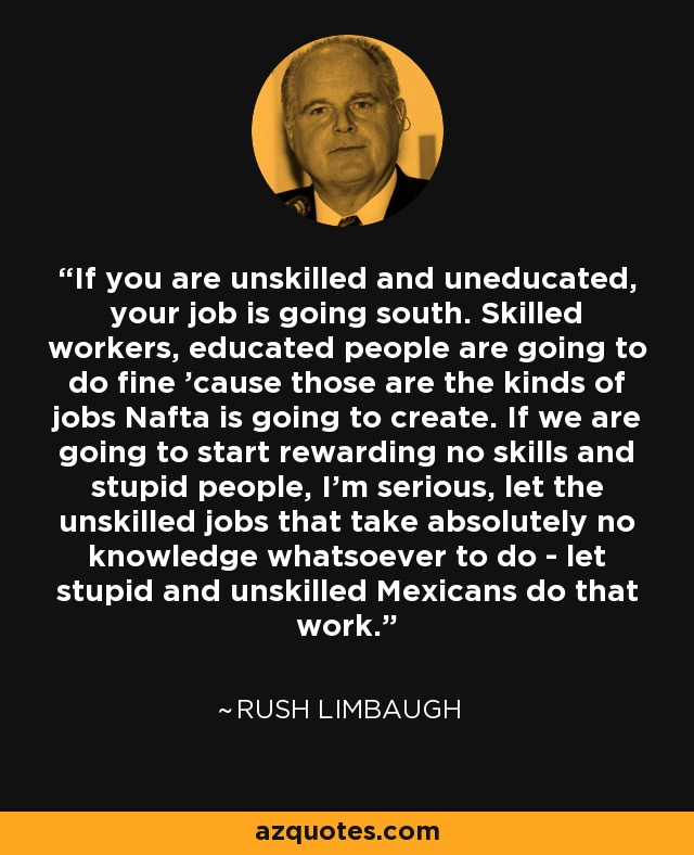 If you are unskilled and uneducated, your job is going south. Skilled workers, educated people are going to do fine ’cause those are the kinds of jobs Nafta is going to create. If we are going to start rewarding no skills and stupid people, I’m serious, let the unskilled jobs that take absolutely no knowledge whatsoever to do - let stupid and unskilled Mexicans do that work. - Rush Limbaugh