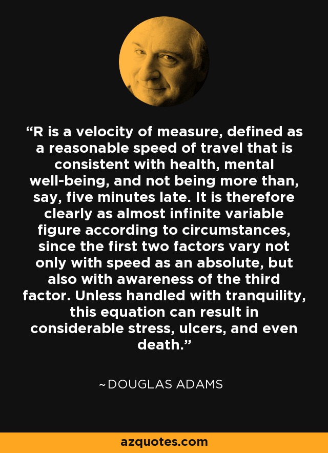 R is a velocity of measure, defined as a reasonable speed of travel that is consistent with health, mental well-being, and not being more than, say, five minutes late. It is therefore clearly as almost infinite variable figure according to circumstances, since the first two factors vary not only with speed as an absolute, but also with awareness of the third factor. Unless handled with tranquility, this equation can result in considerable stress, ulcers, and even death. - Douglas Adams