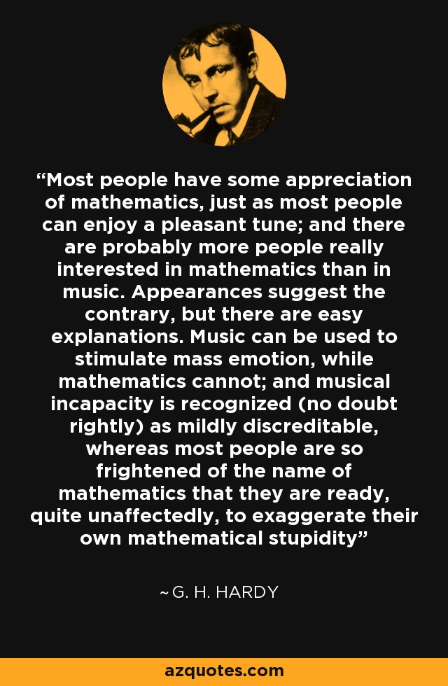 Most people have some appreciation of mathematics, just as most people can enjoy a pleasant tune; and there are probably more people really interested in mathematics than in music. Appearances suggest the contrary, but there are easy explanations. Music can be used to stimulate mass emotion, while mathematics cannot; and musical incapacity is recognized (no doubt rightly) as mildly discreditable, whereas most people are so frightened of the name of mathematics that they are ready, quite unaffectedly, to exaggerate their own mathematical stupidity - G. H. Hardy