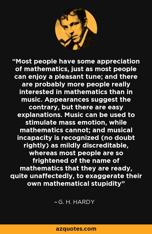 Most people have some appreciation of mathematics, just as most people can enjoy a pleasant tune; and there are probably more people really interested in mathematics than in music. Appearances suggest the contrary, but there are easy explanations. Music can be used to stimulate mass emotion, while mathematics cannot; and musical incapacity is recognized (no doubt rightly) as mildly discreditable, whereas most people are so frightened of the name of mathematics that they are ready, quite unaffectedly, to exaggerate their own mathematical stupidity - G. H. Hardy