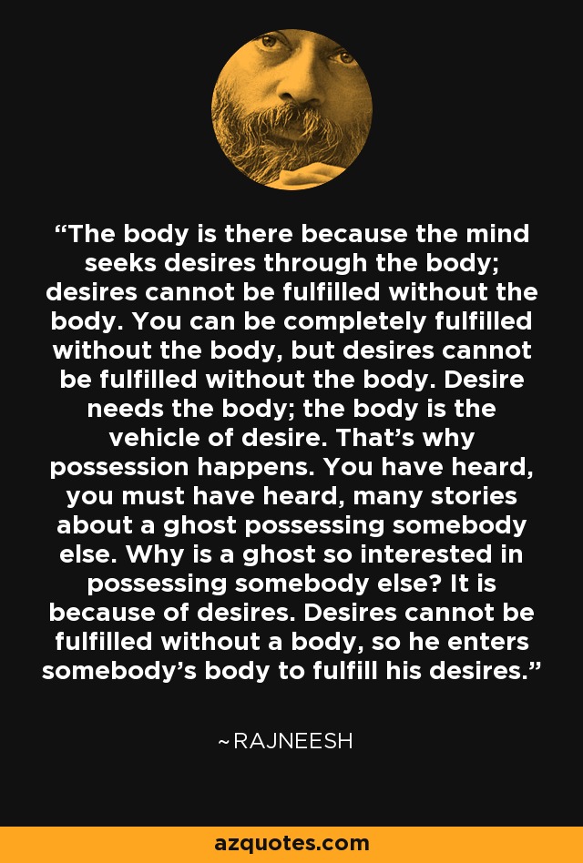The body is there because the mind seeks desires through the body; desires cannot be fulfilled without the body. You can be completely fulfilled without the body, but desires cannot be fulfilled without the body. Desire needs the body; the body is the vehicle of desire. That's why possession happens. You have heard, you must have heard, many stories about a ghost possessing somebody else. Why is a ghost so interested in possessing somebody else? It is because of desires. Desires cannot be fulfilled without a body, so he enters somebody's body to fulfill his desires. - Rajneesh
