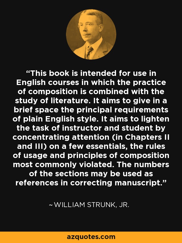 This book is intended for use in English courses in which the practice of composition is combined with the study of literature. It aims to give in a brief space the principal requirements of plain English style. It aims to lighten the task of instructor and student by concentrating attention (in Chapters II and III) on a few essentials, the rules of usage and principles of composition most commonly violated. The numbers of the sections may be used as references in correcting manuscript. - William Strunk, Jr.