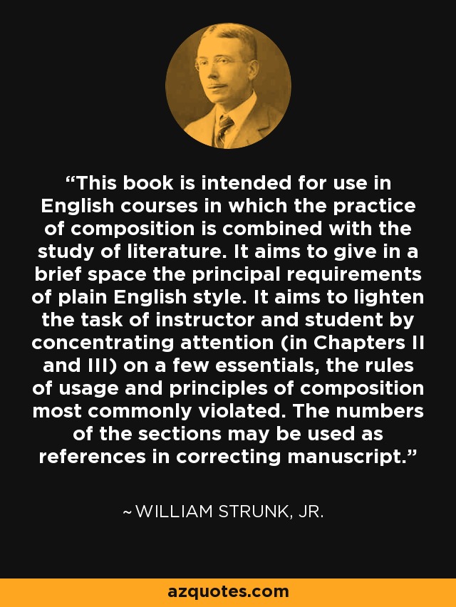 This book is intended for use in English courses in which the practice of composition is combined with the study of literature. It aims to give in a brief space the principal requirements of plain English style. It aims to lighten the task of instructor and student by concentrating attention (in Chapters II and III) on a few essentials, the rules of usage and principles of composition most commonly violated. The numbers of the sections may be used as references in correcting manuscript. - William Strunk, Jr.