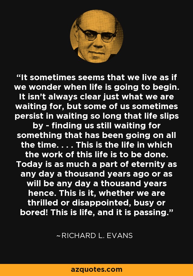 It sometimes seems that we live as if we wonder when life is going to begin. It isn't always clear just what we are waiting for, but some of us sometimes persist in waiting so long that life slips by - finding us still waiting for something that has been going on all the time. . . . This is the life in which the work of this life is to be done. Today is as much a part of eternity as any day a thousand years ago or as will be any day a thousand years hence. This is it, whether we are thrilled or disappointed, busy or bored! This is life, and it is passing. - Richard L. Evans