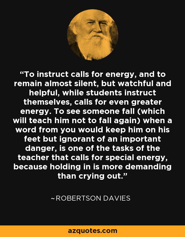 To instruct calls for energy, and to remain almost silent, but watchful and helpful, while students instruct themselves, calls for even greater energy. To see someone fall (which will teach him not to fall again) when a word from you would keep him on his feet but ignorant of an important danger, is one of the tasks of the teacher that calls for special energy, because holding in is more demanding than crying out. - Robertson Davies