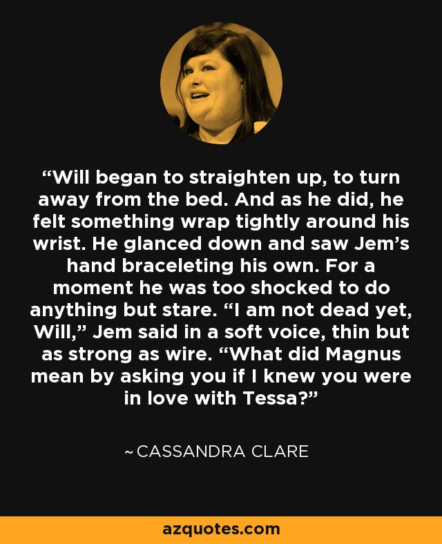 Will began to straighten up, to turn away from the bed. And as he did, he felt something wrap tightly around his wrist. He glanced down and saw Jem’s hand braceleting his own. For a moment he was too shocked to do anything but stare. “I am not dead yet, Will,” Jem said in a soft voice, thin but as strong as wire. “What did Magnus mean by asking you if I knew you were in love with Tessa? - Cassandra Clare