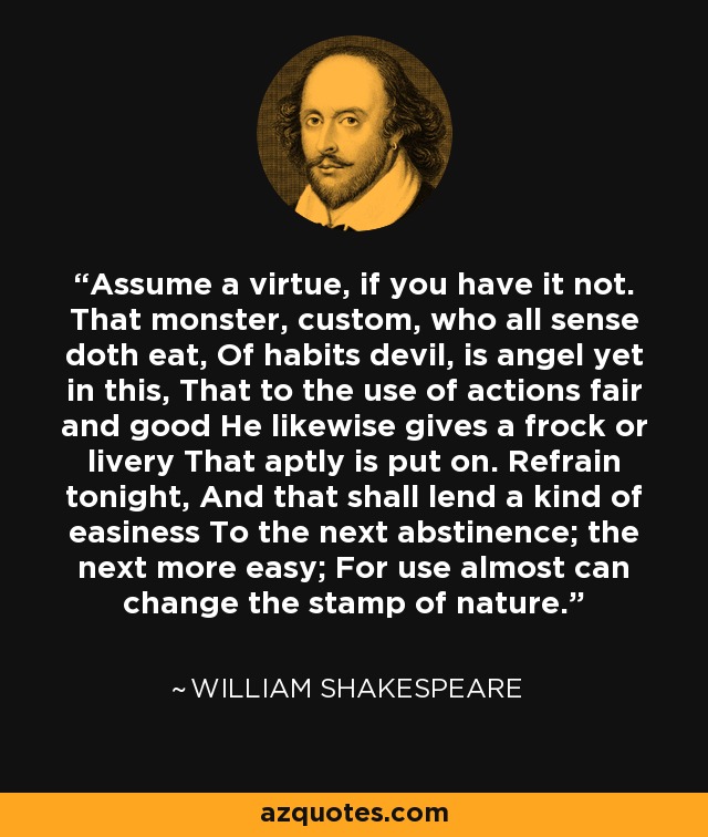 Assume a virtue, if you have it not. That monster, custom, who all sense doth eat, Of habits devil, is angel yet in this, That to the use of actions fair and good He likewise gives a frock or livery That aptly is put on. Refrain tonight, And that shall lend a kind of easiness To the next abstinence; the next more easy; For use almost can change the stamp of nature. - William Shakespeare