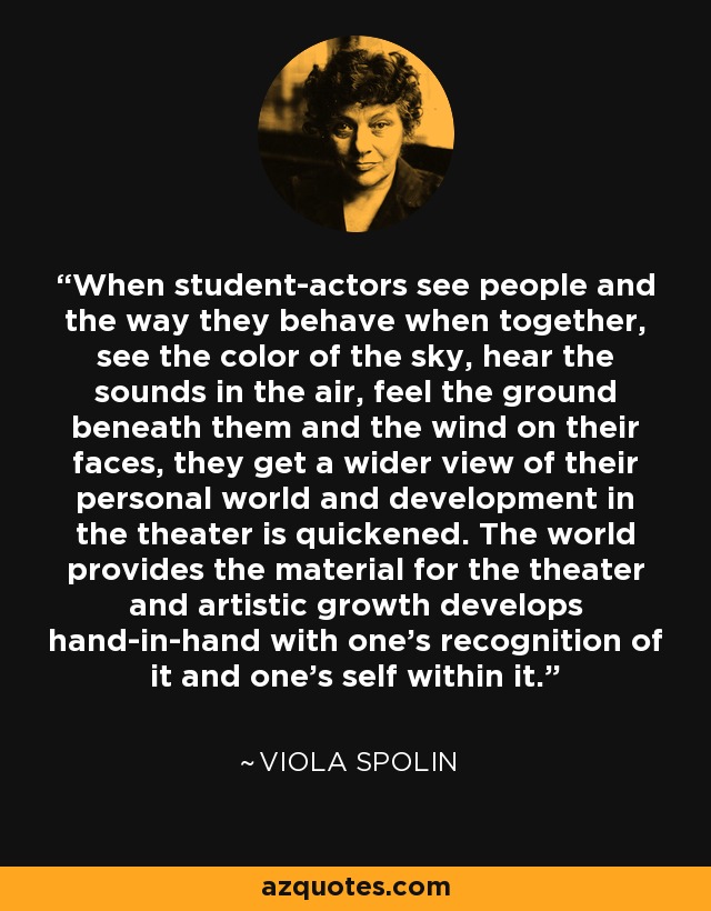 When student-actors see people and the way they behave when together, see the color of the sky, hear the sounds in the air, feel the ground beneath them and the wind on their faces, they get a wider view of their personal world and development in the theater is quickened. The world provides the material for the theater and artistic growth develops hand-in-hand with one's recognition of it and one's self within it. - Viola Spolin