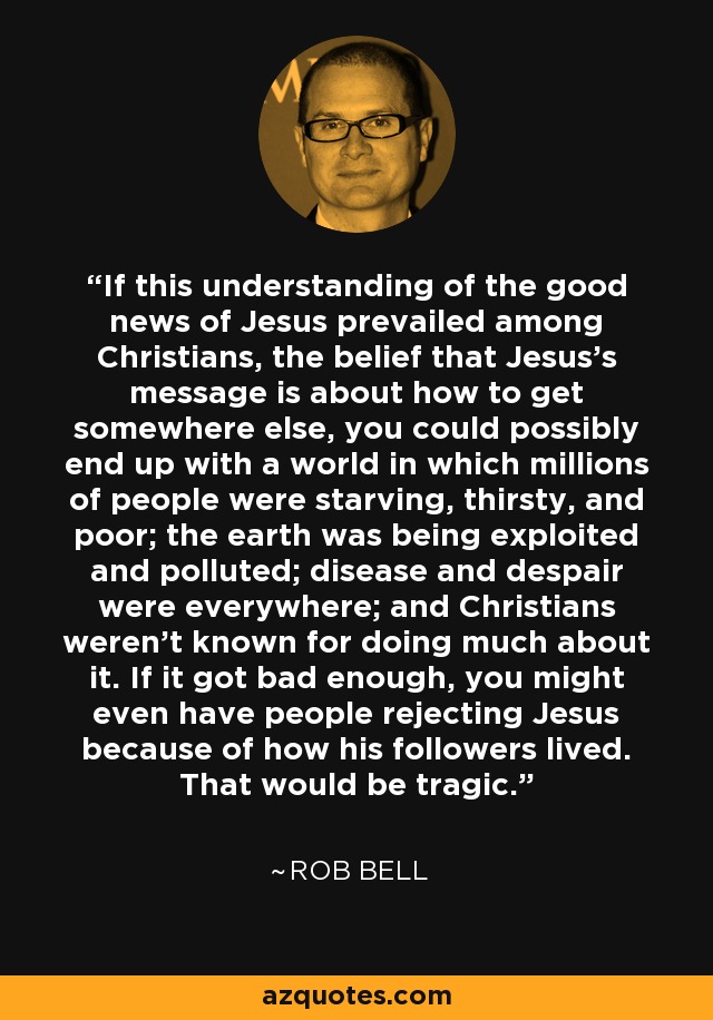 If this understanding of the good news of Jesus prevailed among Christians, the belief that Jesus’s message is about how to get somewhere else, you could possibly end up with a world in which millions of people were starving, thirsty, and poor; the earth was being exploited and polluted; disease and despair were everywhere; and Christians weren’t known for doing much about it. If it got bad enough, you might even have people rejecting Jesus because of how his followers lived. That would be tragic. - Rob Bell