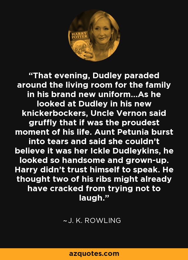 That evening, Dudley paraded around the living room for the family in his brand new uniform...As he looked at Dudley in his new knickerbockers, Uncle Vernon said gruffly that if was the proudest moment of his life. Aunt Petunia burst into tears and said she couldn't believe it was her Ickle Dudleykins, he looked so handsome and grown-up. Harry didn't trust himself to speak. He thought two of his ribs might already have cracked from trying not to laugh. - J. K. Rowling