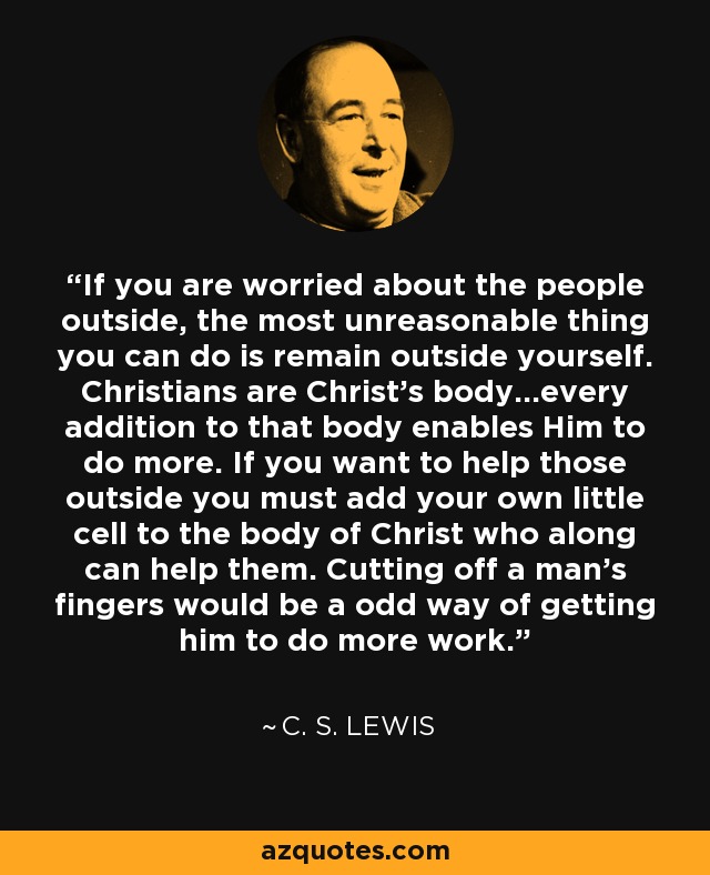 If you are worried about the people outside, the most unreasonable thing you can do is remain outside yourself. Christians are Christ's body...every addition to that body enables Him to do more. If you want to help those outside you must add your own little cell to the body of Christ who along can help them. Cutting off a man's fingers would be a odd way of getting him to do more work. - C. S. Lewis