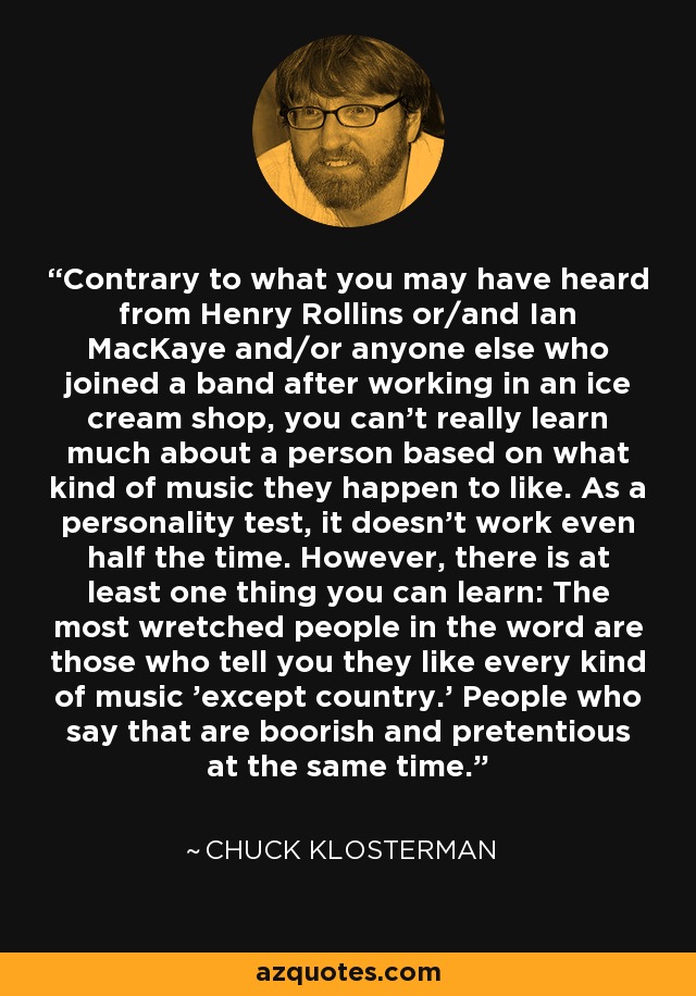 Contrary to what you may have heard from Henry Rollins or/and Ian MacKaye and/or anyone else who joined a band after working in an ice cream shop, you can't really learn much about a person based on what kind of music they happen to like. As a personality test, it doesn't work even half the time. However, there is at least one thing you can learn: The most wretched people in the word are those who tell you they like every kind of music 'except country.' People who say that are boorish and pretentious at the same time. - Chuck Klosterman