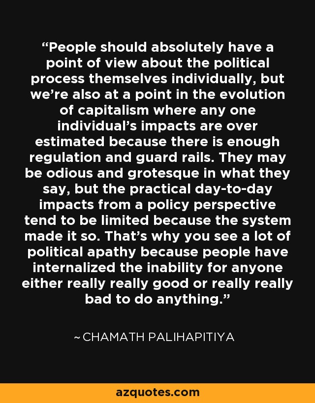 People should absolutely have a point of view about the political process themselves individually, but we're also at a point in the evolution of capitalism where any one individual's impacts are over estimated because there is enough regulation and guard rails. They may be odious and grotesque in what they say, but the practical day-to-day impacts from a policy perspective tend to be limited because the system made it so. That's why you see a lot of political apathy because people have internalized the inability for anyone either really really good or really really bad to do anything. - Chamath Palihapitiya