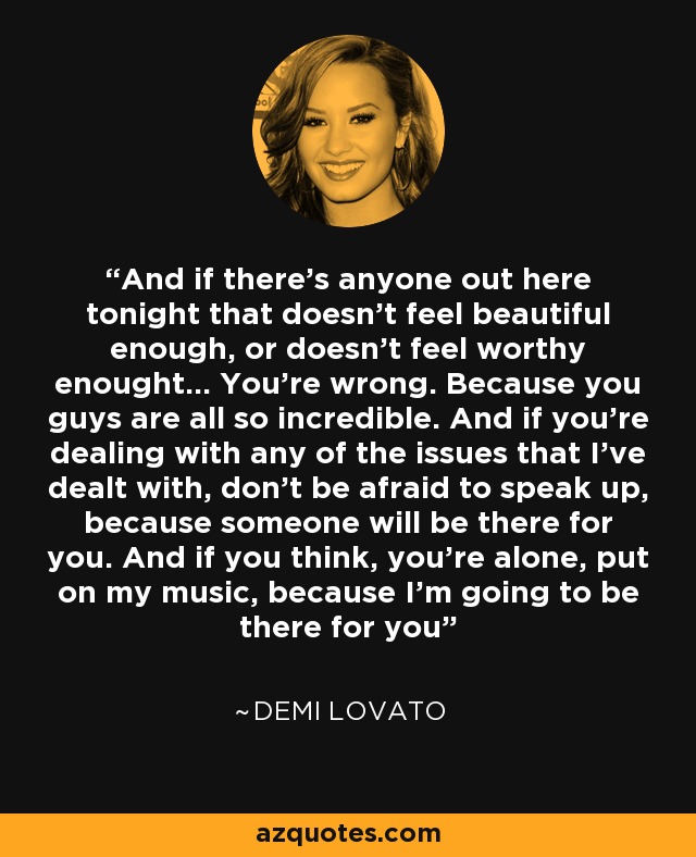 And if there's anyone out here tonight that doesn't feel beautiful enough, or doesn't feel worthy enought... You're wrong. Because you guys are all so incredible. And if you're dealing with any of the issues that I've dealt with, don't be afraid to speak up, because someone will be there for you. And if you think, you're alone, put on my music, because I'm going to be there for you - Demi Lovato