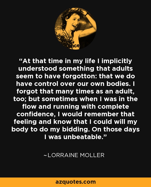 At that time in my life I implicitly understood something that adults seem to have forgotton: that we do have control over our own bodies. I forgot that many times as an adult, too; but sometimes when I was in the flow and running with complete confidence, I would remember that feeling and know that I could will my body to do my bidding. On those days I was unbeatable. - Lorraine Moller