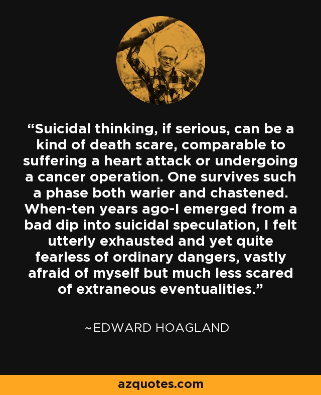 Suicidal thinking, if serious, can be a kind of death scare, comparable to suffering a heart attack or undergoing a cancer operation. One survives such a phase both warier and chastened. When-ten years ago-I emerged from a bad dip into suicidal speculation, I felt utterly exhausted and yet quite fearless of ordinary dangers, vastly afraid of myself but much less scared of extraneous eventualities. - Edward Hoagland