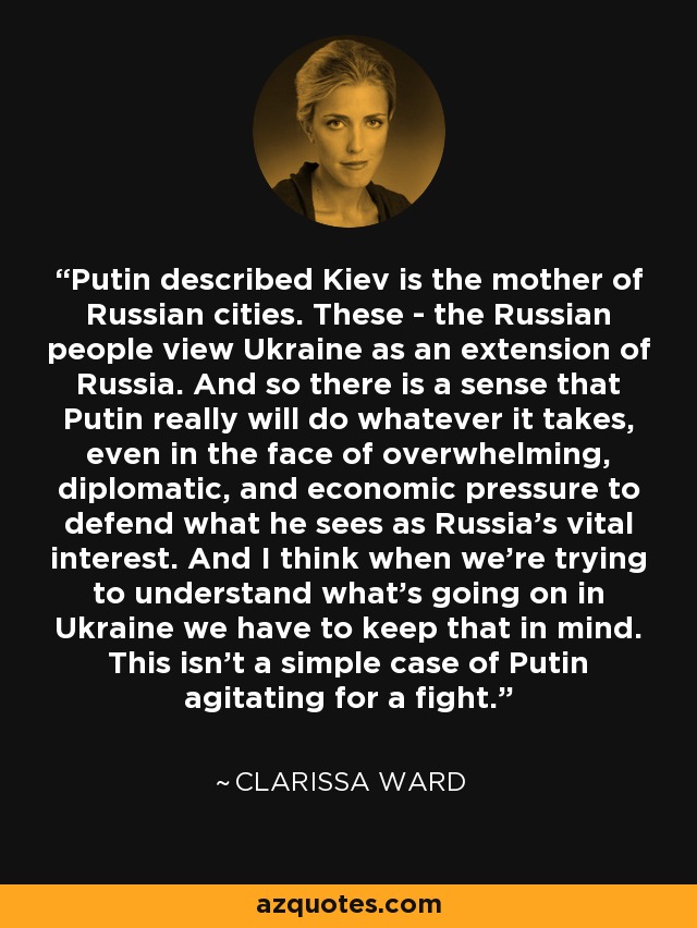 Putin described Kiev is the mother of Russian cities. These - the Russian people view Ukraine as an extension of Russia. And so there is a sense that Putin really will do whatever it takes, even in the face of overwhelming, diplomatic, and economic pressure to defend what he sees as Russia's vital interest. And I think when we're trying to understand what's going on in Ukraine we have to keep that in mind. This isn't a simple case of Putin agitating for a fight. - Clarissa Ward