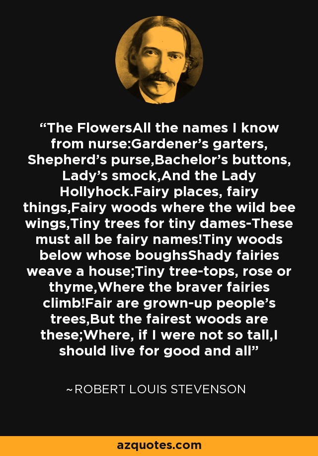 The FlowersAll the names I know from nurse:Gardener's garters, Shepherd's purse,Bachelor's buttons, Lady's smock,And the Lady Hollyhock.Fairy places, fairy things,Fairy woods where the wild bee wings,Tiny trees for tiny dames-These must all be fairy names!Tiny woods below whose boughsShady fairies weave a house;Tiny tree-tops, rose or thyme,Where the braver fairies climb!Fair are grown-up people's trees,But the fairest woods are these;Where, if I were not so tall,I should live for good and all - Robert Louis Stevenson