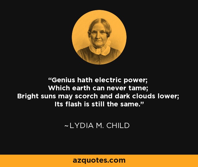 Genius hath electric power; Which earth can never tame; Bright suns may scorch and dark clouds lower; Its flash is still the same. - Lydia M. Child