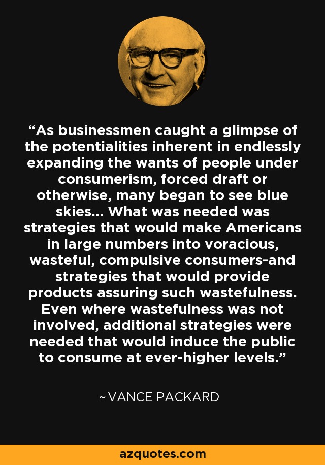 As businessmen caught a glimpse of the potentialities inherent in endlessly expanding the wants of people under consumerism, forced draft or otherwise, many began to see blue skies... What was needed was strategies that would make Americans in large numbers into voracious, wasteful, compulsive consumers-and strategies that would provide products assuring such wastefulness. Even where wastefulness was not involved, additional strategies were needed that would induce the public to consume at ever-higher levels. - Vance Packard