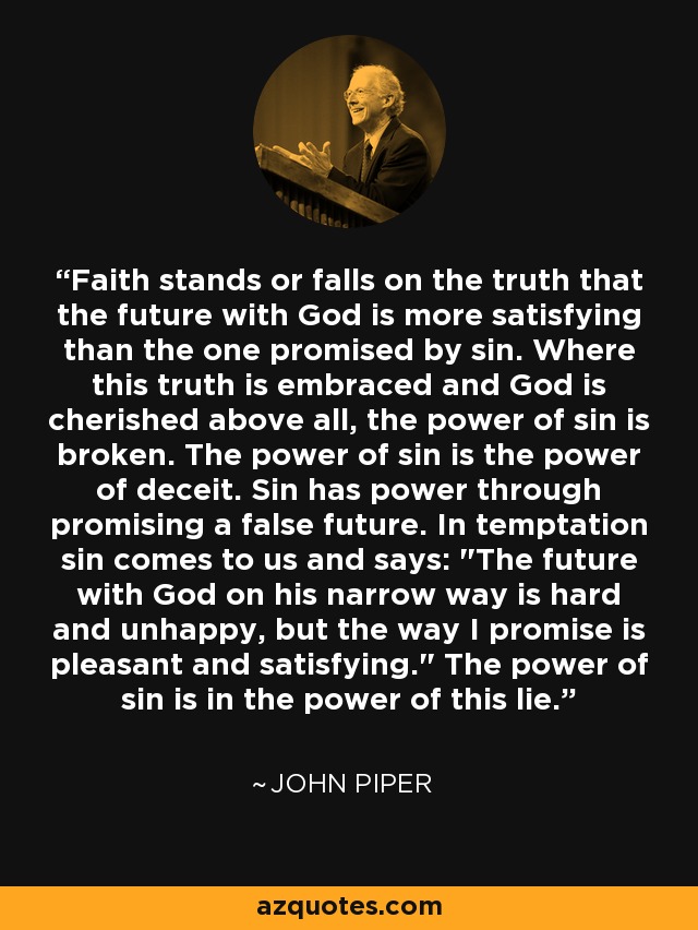 Faith stands or falls on the truth that the future with God is more satisfying than the one promised by sin. Where this truth is embraced and God is cherished above all, the power of sin is broken. The power of sin is the power of deceit. Sin has power through promising a false future. In temptation sin comes to us and says: 