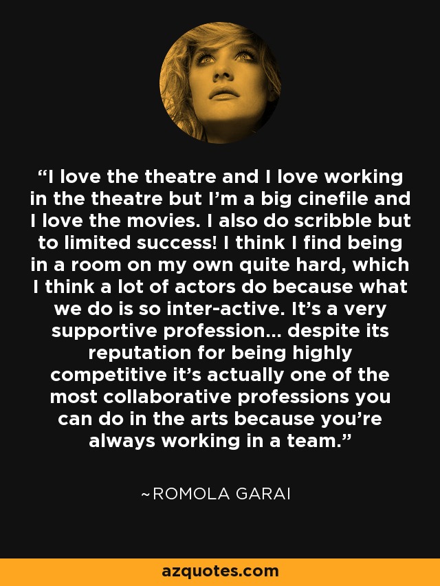 I love the theatre and I love working in the theatre but I'm a big cinefile and I love the movies. I also do scribble but to limited success! I think I find being in a room on my own quite hard, which I think a lot of actors do because what we do is so inter-active. It's a very supportive profession... despite its reputation for being highly competitive it's actually one of the most collaborative professions you can do in the arts because you're always working in a team. - Romola Garai