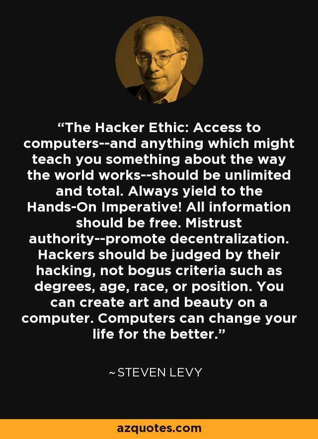 The Hacker Ethic: Access to computers--and anything which might teach you something about the way the world works--should be unlimited and total. Always yield to the Hands-On Imperative! All information should be free. Mistrust authority--promote decentralization. Hackers should be judged by their hacking, not bogus criteria such as degrees, age, race, or position. You can create art and beauty on a computer. Computers can change your life for the better. - Steven Levy