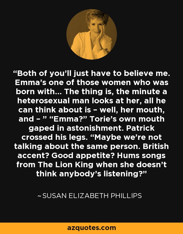 Both of you’ll just have to believe me. Emma’s one of those women who was born with… The thing is, the minute a heterosexual man looks at her, all he can think about is – well, her mouth, and – ” “Emma?” Torie’s own mouth gaped in astonishment. Patrick crossed his legs. “Maybe we’re not talking about the same person. British accent? Good appetite? Hums songs from The Lion King when she doesn’t think anybody’s listening? - Susan Elizabeth Phillips