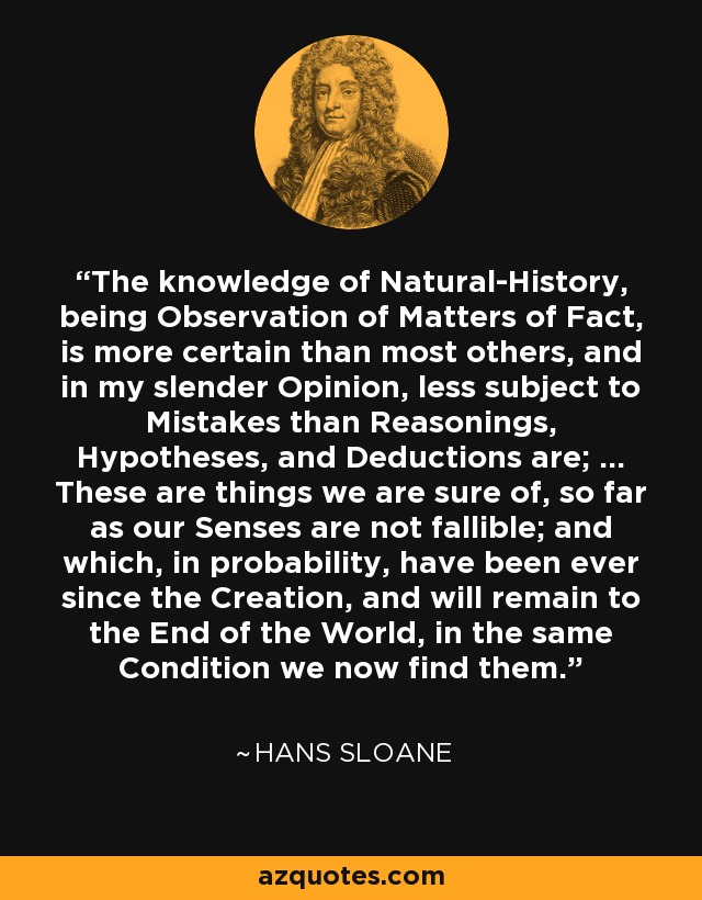 The knowledge of Natural-History, being Observation of Matters of Fact, is more certain than most others, and in my slender Opinion, less subject to Mistakes than Reasonings, Hypotheses, and Deductions are; ... These are things we are sure of, so far as our Senses are not fallible; and which, in probability, have been ever since the Creation, and will remain to the End of the World, in the same Condition we now find them. - Hans Sloane