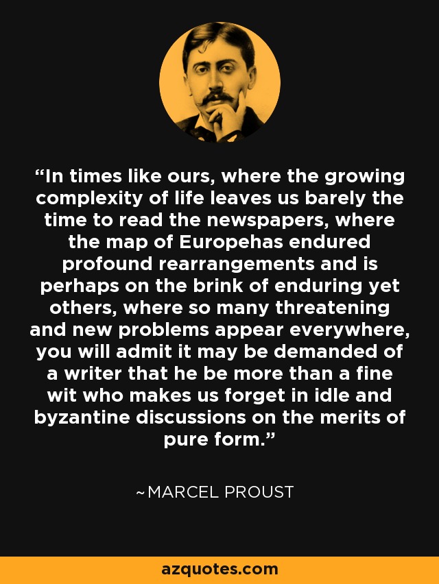 In times like ours, where the growing complexity of life leaves us barely the time to read the newspapers, where the map of Europehas endured profound rearrangements and is perhaps on the brink of enduring yet others, where so many threatening and new problems appear everywhere, you will admit it may be demanded of a writer that he be more than a fine wit who makes us forget in idle and byzantine discussions on the merits of pure form. - Marcel Proust