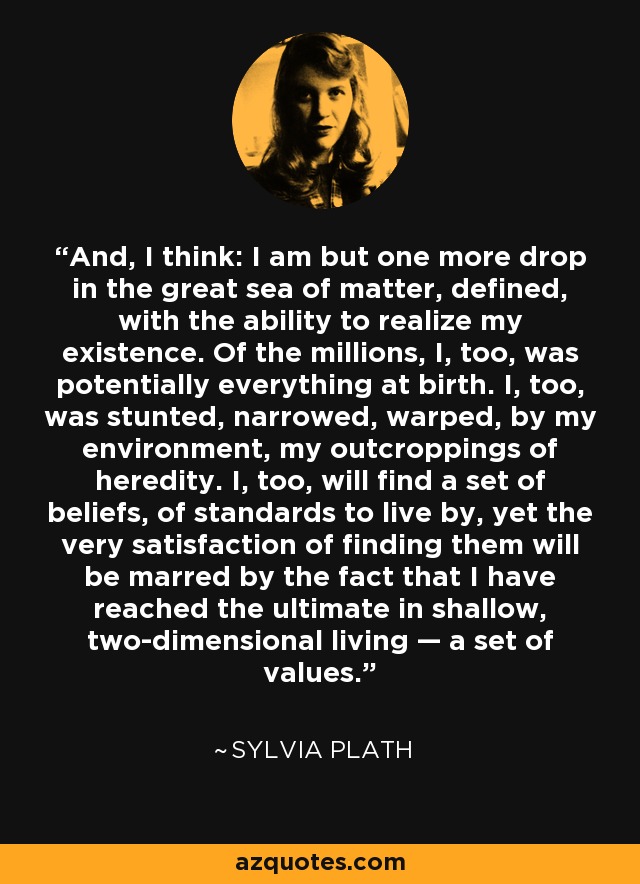 And, I think: I am but one more drop in the great sea of matter, defined, with the ability to realize my existence. Of the millions, I, too, was potentially everything at birth. I, too, was stunted, narrowed, warped, by my environment, my outcroppings of heredity. I, too, will find a set of beliefs, of standards to live by, yet the very satisfaction of finding them will be marred by the fact that I have reached the ultimate in shallow, two-dimensional living — a set of values. - Sylvia Plath