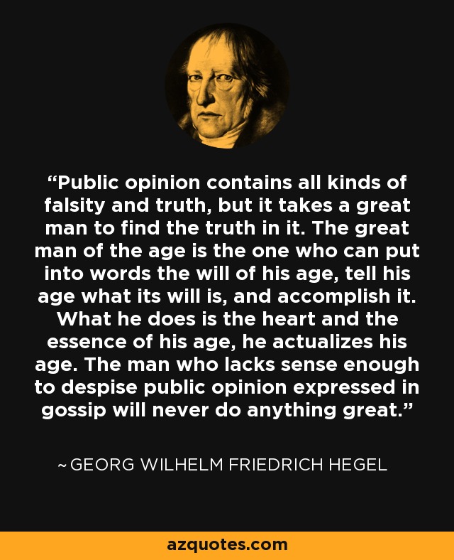 Public opinion contains all kinds of falsity and truth, but it takes a great man to find the truth in it. The great man of the age is the one who can put into words the will of his age, tell his age what its will is, and accomplish it. What he does is the heart and the essence of his age, he actualizes his age. The man who lacks sense enough to despise public opinion expressed in gossip will never do anything great. - Georg Wilhelm Friedrich Hegel