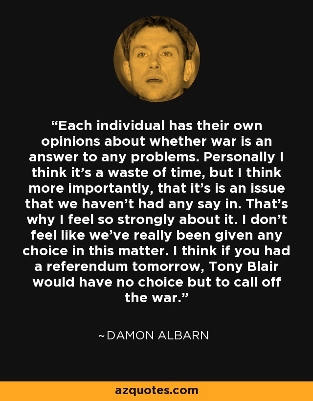 Each individual has their own opinions about whether war is an answer to any problems. Personally I think it's a waste of time, but I think more importantly, that it's is an issue that we haven't had any say in. That's why I feel so strongly about it. I don't feel like we've really been given any choice in this matter. I think if you had a referendum tomorrow, Tony Blair would have no choice but to call off the war. - Damon Albarn