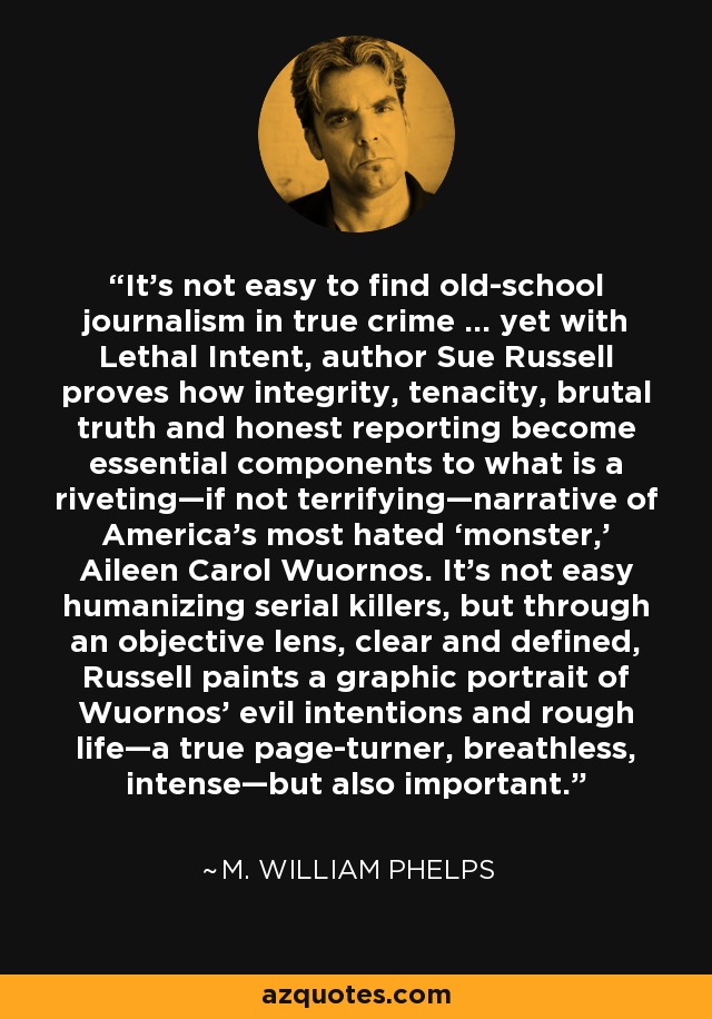 It’s not easy to find old-school journalism in true crime … yet with Lethal Intent, author Sue Russell proves how integrity, tenacity, brutal truth and honest reporting become essential components to what is a riveting—if not terrifying—narrative of America’s most hated ‘monster,’ Aileen Carol Wuornos. It’s not easy humanizing serial killers, but through an objective lens, clear and defined, Russell paints a graphic portrait of Wuornos’ evil intentions and rough life—a true page-turner, breathless, intense—but also important. - M. William Phelps