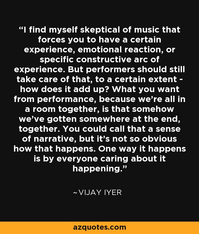 I find myself skeptical of music that forces you to have a certain experience, emotional reaction, or specific constructive arc of experience. But performers should still take care of that, to a certain extent - how does it add up? What you want from performance, because we're all in a room together, is that somehow we've gotten somewhere at the end, together. You could call that a sense of narrative, but it's not so obvious how that happens. One way it happens is by everyone caring about it happening. - Vijay Iyer