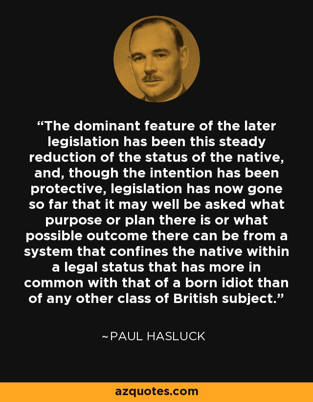 The dominant feature of the later legislation has been this steady reduction of the status of the native, and, though the intention has been protective, legislation has now gone so far that it may well be asked what purpose or plan there is or what possible outcome there can be from a system that confines the native within a legal status that has more in common with that of a born idiot than of any other class of British subject. - Paul Hasluck