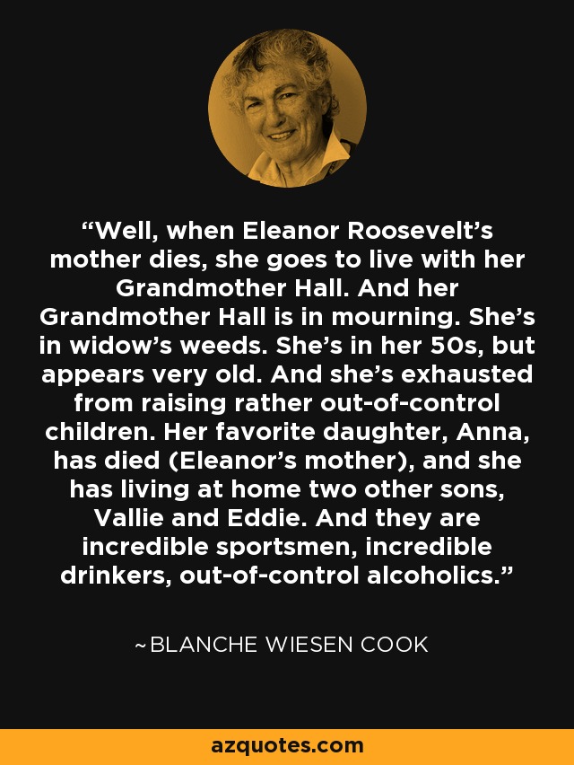 Well, when Eleanor Roosevelt's mother dies, she goes to live with her Grandmother Hall. And her Grandmother Hall is in mourning. She's in widow's weeds. She's in her 50s, but appears very old. And she's exhausted from raising rather out-of-control children. Her favorite daughter, Anna, has died (Eleanor's mother), and she has living at home two other sons, Vallie and Eddie. And they are incredible sportsmen, incredible drinkers, out-of-control alcoholics. - Blanche Wiesen Cook
