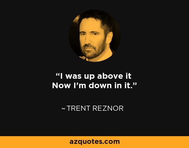 I was up above it Now I'm down in it. - Trent Reznor