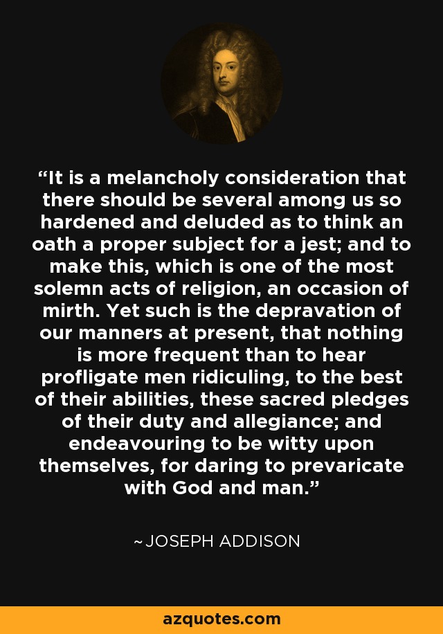 It is a melancholy consideration that there should be several among us so hardened and deluded as to think an oath a proper subject for a jest; and to make this, which is one of the most solemn acts of religion, an occasion of mirth. Yet such is the depravation of our manners at present, that nothing is more frequent than to hear profligate men ridiculing, to the best of their abilities, these sacred pledges of their duty and allegiance; and endeavouring to be witty upon themselves, for daring to prevaricate with God and man. - Joseph Addison