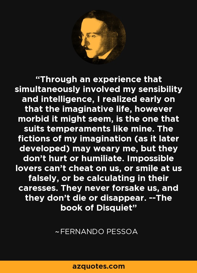 Through an experience that simultaneously involved my sensibility and intelligence, I realized early on that the imaginative life, however morbid it might seem, is the one that suits temperaments like mine. The fictions of my imagination (as it later developed) may weary me, but they don't hurt or humiliate. Impossible lovers can't cheat on us, or smile at us falsely, or be calculating in their caresses. They never forsake us, and they don't die or disappear. --The book of Disquiet - Fernando Pessoa