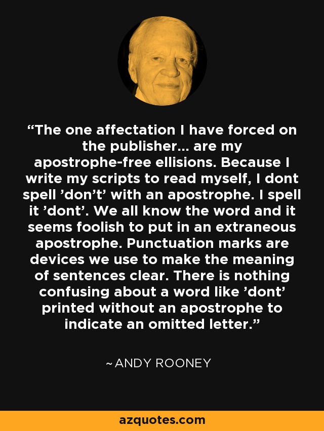 The one affectation I have forced on the publisher... are my apostrophe-free ellisions. Because I write my scripts to read myself, I dont spell 'don't' with an apostrophe. I spell it 'dont'. We all know the word and it seems foolish to put in an extraneous apostrophe. Punctuation marks are devices we use to make the meaning of sentences clear. There is nothing confusing about a word like 'dont' printed without an apostrophe to indicate an omitted letter. - Andy Rooney