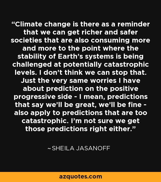 Climate change is there as a reminder that we can get richer and safer societies that are also consuming more and more to the point where the stability of Earth's systems is being challenged at potentially catastrophic levels. I don't think we can stop that. Just the very same worries I have about prediction on the positive progressive side - I mean, predictions that say we'll be great, we'll be fine - also apply to predictions that are too catastrophic. I'm not sure we get those predictions right either. - Sheila Jasanoff